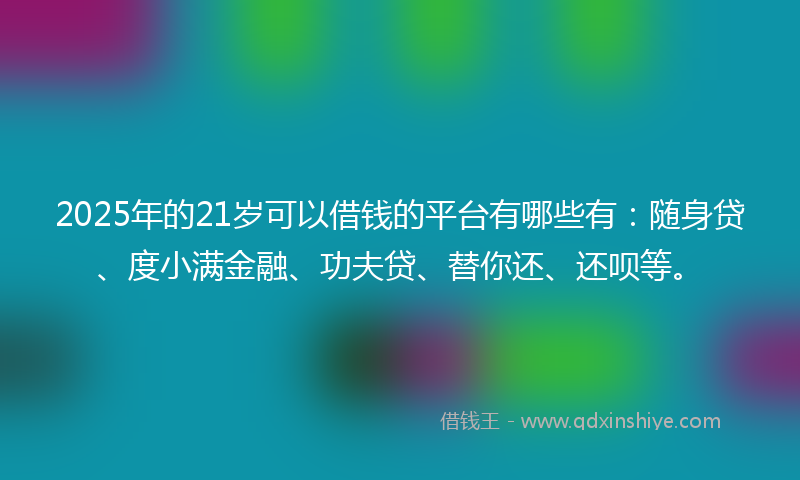 2025年的21岁可以借钱的平台有哪些有：随身贷、度小满金融、功夫贷、替你还、还呗等。