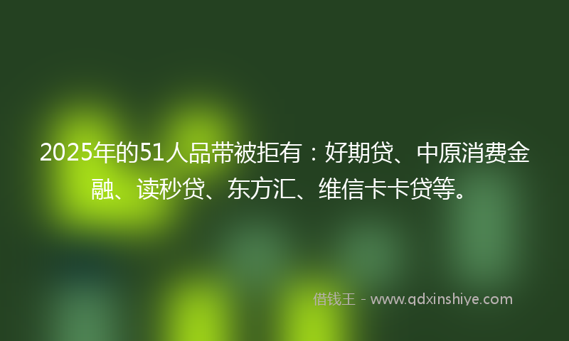 2025年的51人品带被拒有：好期贷、中原消费金融、读秒贷、东方汇、维信卡卡贷等。