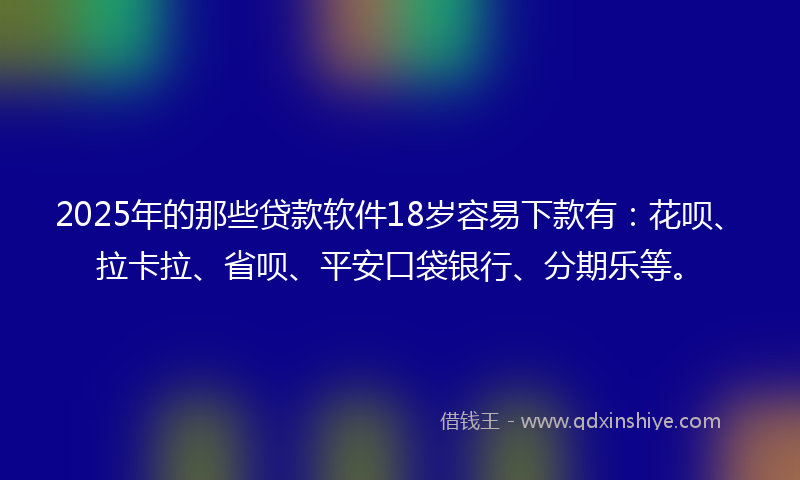 2025年的那些贷款软件18岁容易下款有：花呗、拉卡拉、省呗、平安口袋银行、分期乐等。