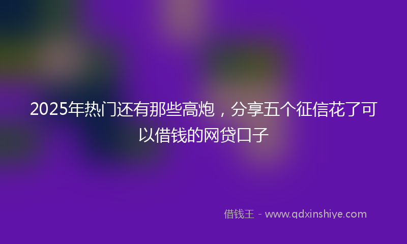 2025年热门还有那些高炮，分享五个征信花了可以借钱的网贷口子