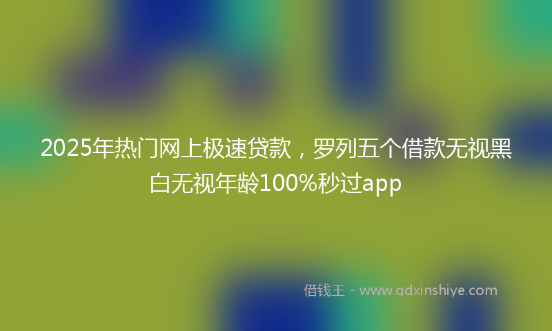 2025年热门网上极速贷款，罗列五个借款无视黑白无视年龄100%秒过app