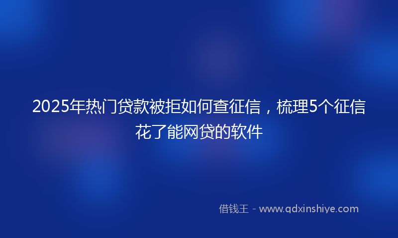 2025年热门贷款被拒如何查征信，梳理5个征信花了能网贷的软件