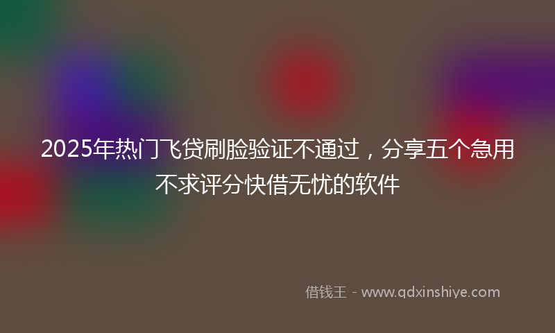 2025年热门飞贷刷脸验证不通过,分享五个急用不求评分快借无忧的软件