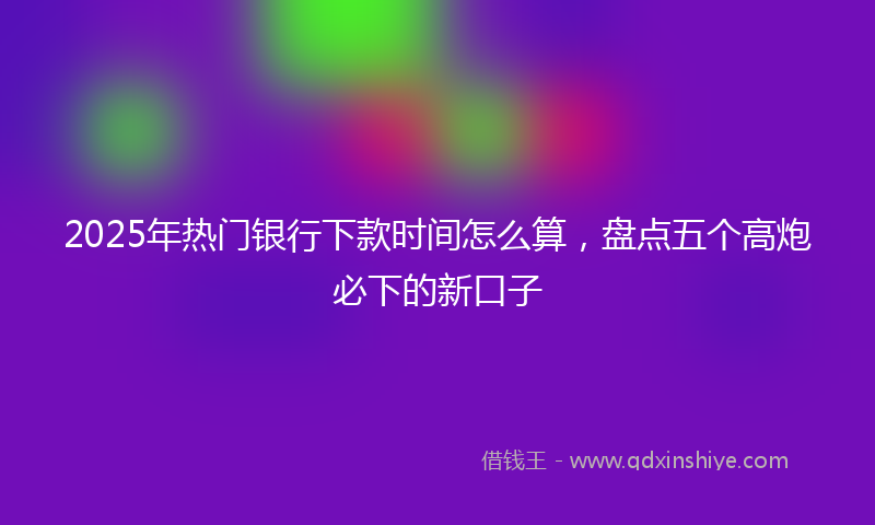 2025年热门银行下款时间怎么算，盘点五个高炮必下的新口子