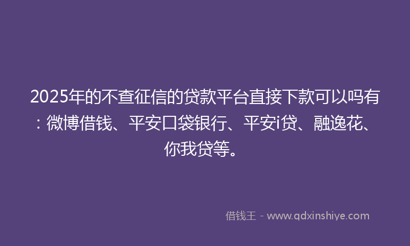 2025年的不查征信的贷款平台直接下款可以吗有：微博借钱、平安口袋银行、平安i贷、融逸花、你我贷等。