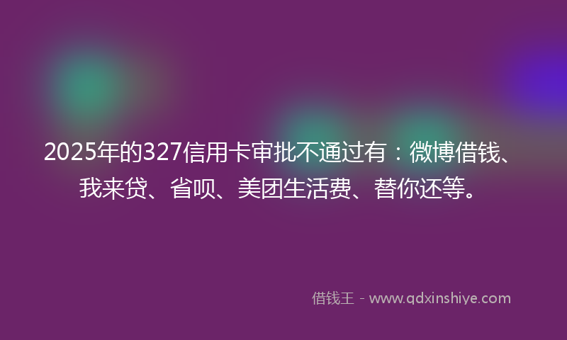2025年的327信用卡审批不通过有：微博借钱、我来贷、省呗、美团生活费、替你还等。