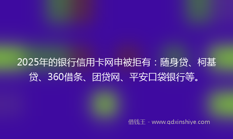 2025年的银行信用卡网申被拒有：随身贷、柯基贷、360借条、团贷网、平安口袋银行等。