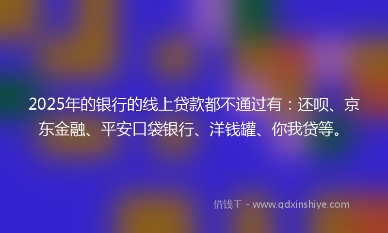2025年的银行的线上贷款都不通过有：还呗、京东金融、平安口袋银行、洋钱罐、你我贷等。