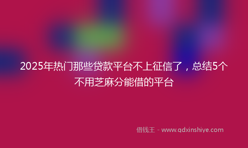 2025年热门那些贷款平台不上征信了，总结5个不用芝麻分能借的平台