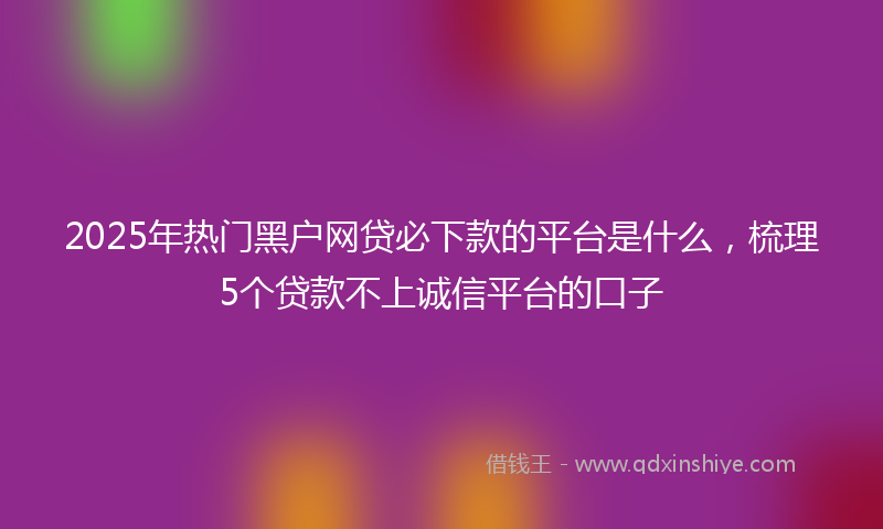 2025年热门黑户网贷必下款的平台是什么，梳理5个贷款不上诚信平台的口子