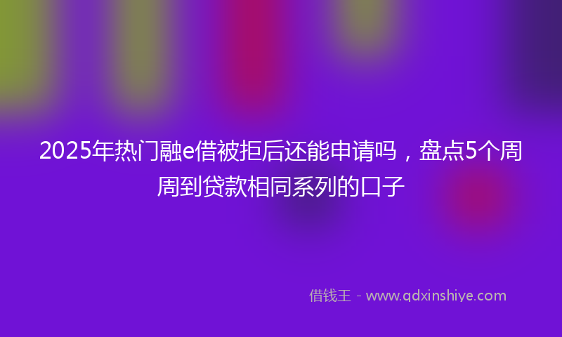 2025年热门融e借被拒后还能申请吗，盘点5个周周到贷款相同系列的口子