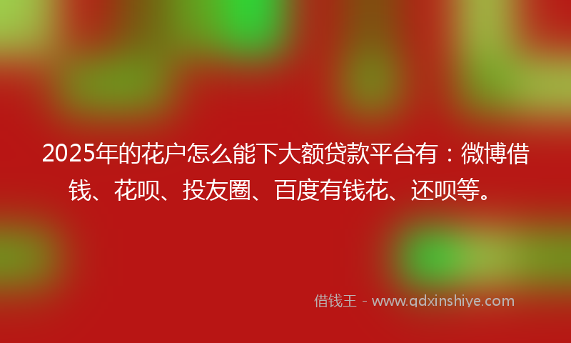 2025年的花户怎么能下大额贷款平台有：微博借钱、花呗、投友圈、百度有钱花、还呗等。