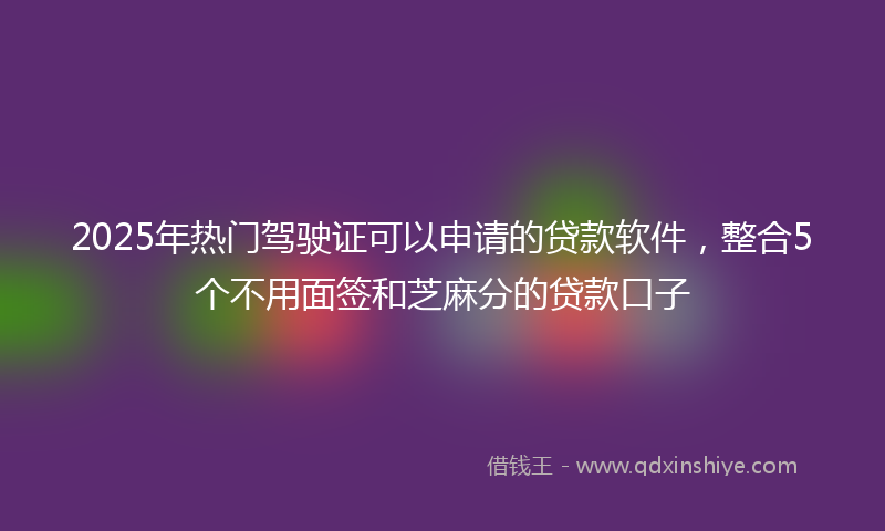 2025年热门驾驶证可以申请的贷款软件，整合5个不用面签和芝麻分的贷款口子