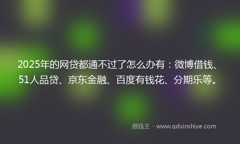 2025年的网贷都通不过了怎么办有:微博借钱、51人品贷、京东金融、百度有钱花、分期乐等。