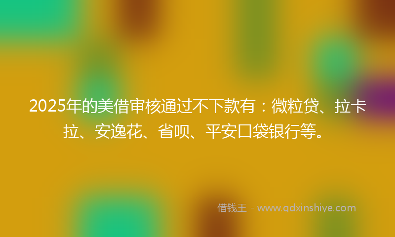 2025年的美借审核通过不下款有：微粒贷、拉卡拉、安逸花、省呗、平安口袋银行等。