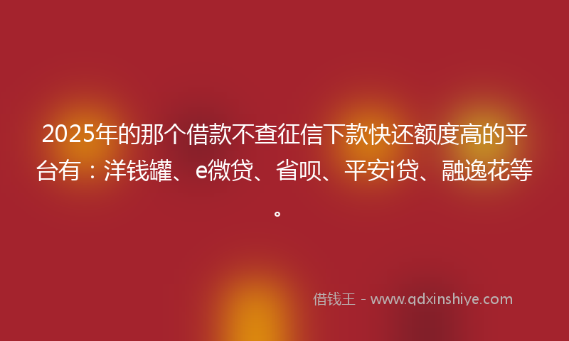 2025年的那个借款不查征信下款快还额度高的平台有：洋钱罐、e微贷、省呗、平安i贷、融逸花等。