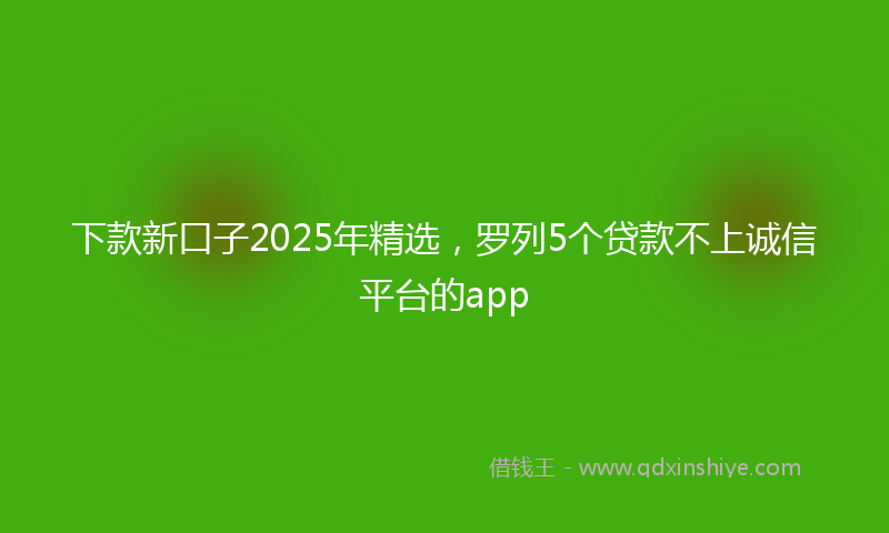 下款新口子2025年精选，罗列5个贷款不上诚信平台的app