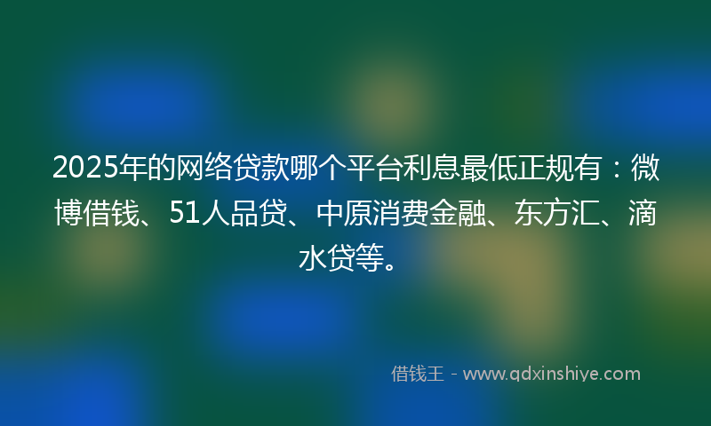 2025年的网络贷款哪个平台利息最低正规有：微博借钱、51人品贷、中原消费金融、东方汇、滴水贷等。