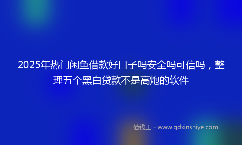2025年热门闲鱼借款好口子吗安全吗可信吗，整理五个黑白贷款不是高炮的软件