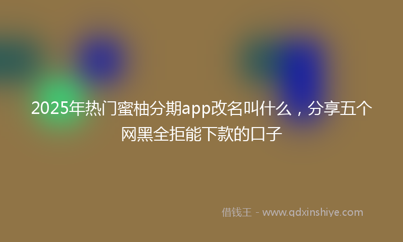 2025年热门蜜柚分期app改名叫什么，分享五个网黑全拒能下款的口子