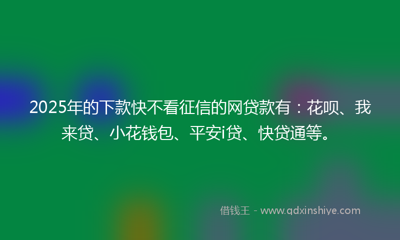 2025年的下款快不看征信的网贷款有：花呗、我来贷、小花钱包、平安i贷、快贷通等。