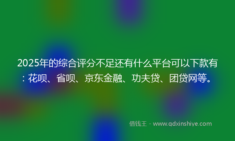 2025年的综合评分不足还有什么平台可以下款有：花呗、省呗、京东金融、功夫贷、团贷网等。