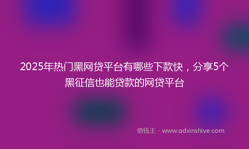 2025年热门黑网贷平台有哪些下款快，分享5个黑征信也能贷款的网贷平台