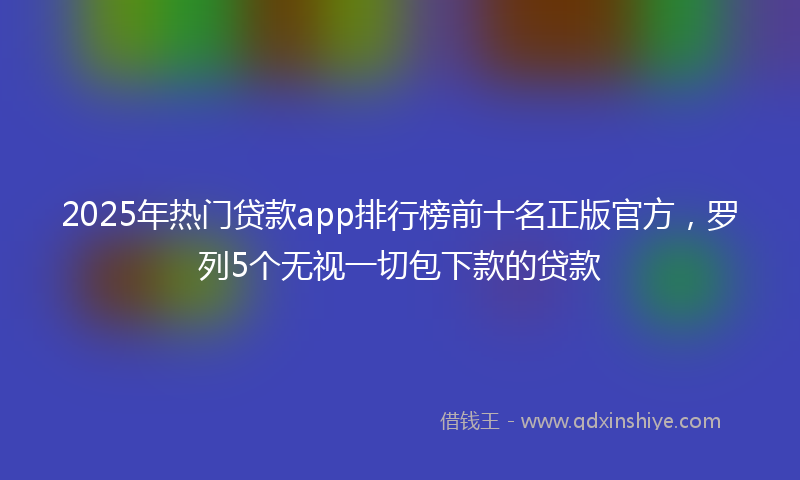 2025年热门贷款app排行榜前十名正版官方，罗列5个无视一切包下款的贷款