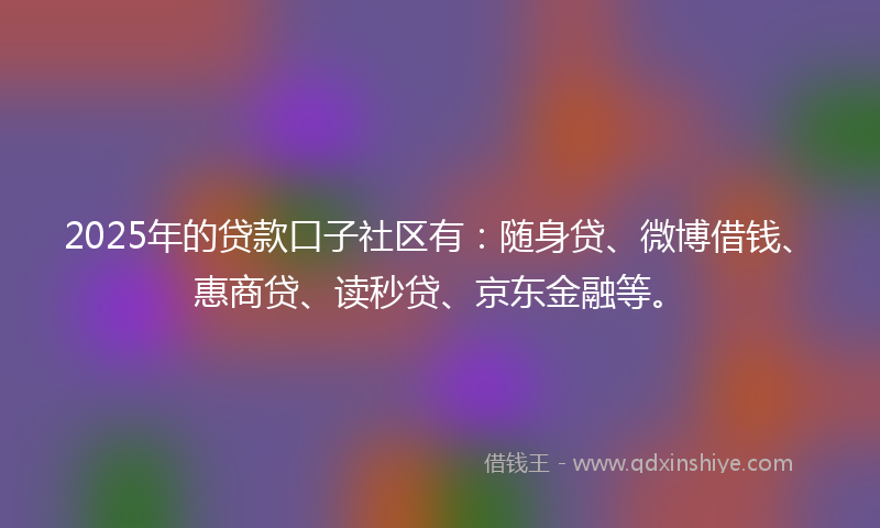 2025年的贷款口子社区有：随身贷、微博借钱、惠商贷、读秒贷、京东金融等。