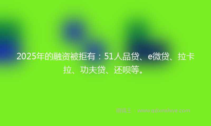 2025年的融资被拒有：51人品贷、e微贷、拉卡拉、功夫贷、还呗等。