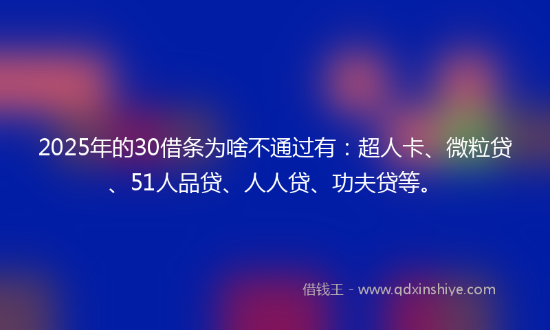 2025年的30借条为啥不通过有：超人卡、微粒贷、51人品贷、人人贷、功夫贷等。