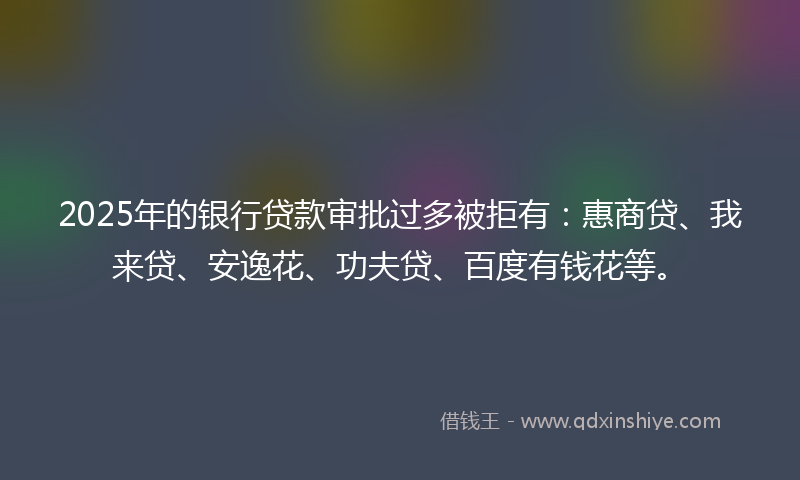 2025年的银行贷款审批过多被拒有：惠商贷、我来贷、安逸花、功夫贷、百度有钱花等。