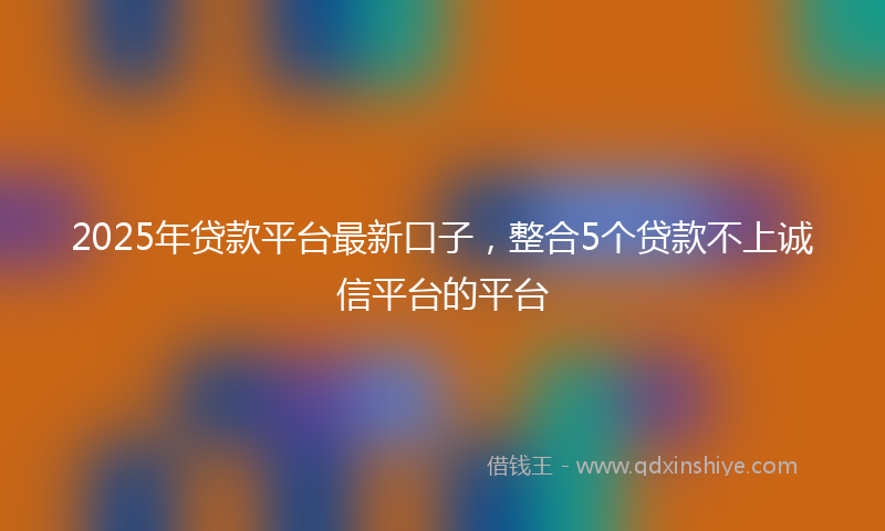 2025年贷款平台最新口子,整合5个贷款不上诚信平台的平台