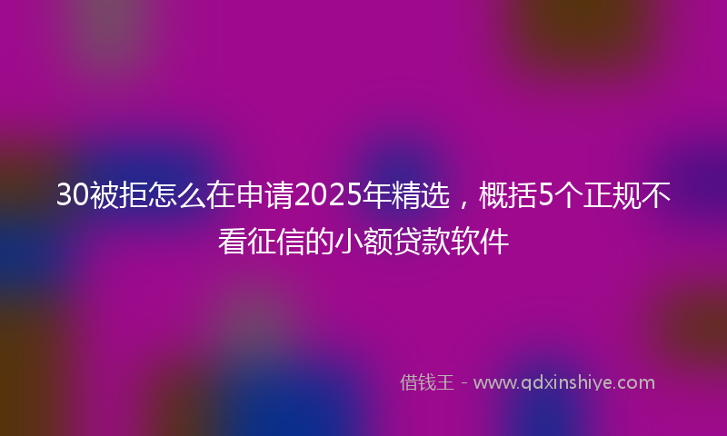 30被拒怎么在申请2025年精选，概括5个正规不看征信的小额贷款软件