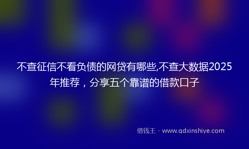 不查征信不看负债的网贷有哪些,不查大数据2025年推荐，分享五个靠谱的借款口子
