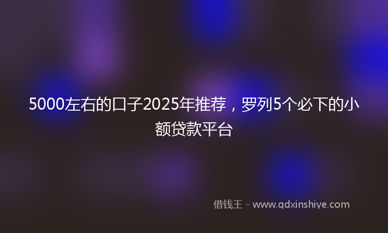 5000左右的口子2025年推荐,罗列5个必下的小额贷款平台