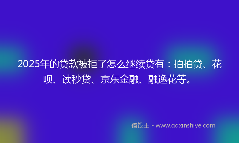 2025年的贷款被拒了怎么继续贷有：拍拍贷、花呗、读秒贷、京东金融、融逸花等。