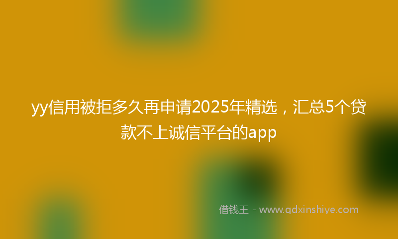 yy信用被拒多久再申请2025年精选，汇总5个贷款不上诚信平台的app