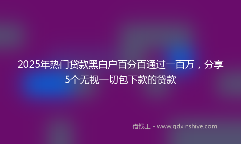 2025年热门贷款黑白户百分百通过一百万，分享5个无视一切包下款的贷款
