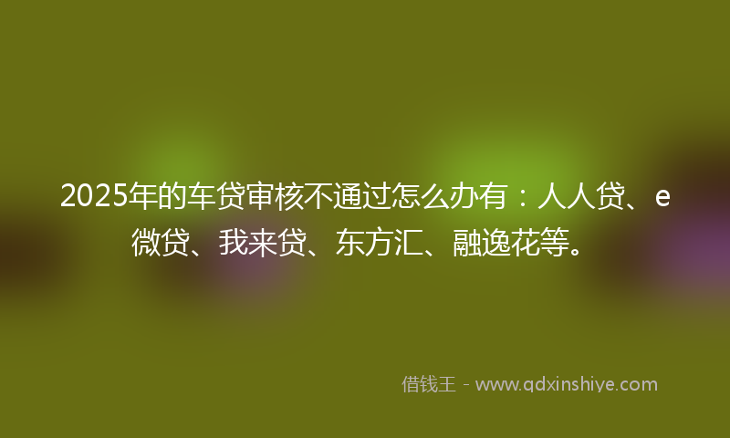 2025年的车贷审核不通过怎么办有：人人贷、e微贷、我来贷、东方汇、融逸花等。