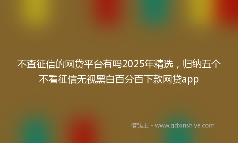 不查征信的网贷平台有吗2025年精选，归纳五个不看征信无视黑白百分百下款网贷app