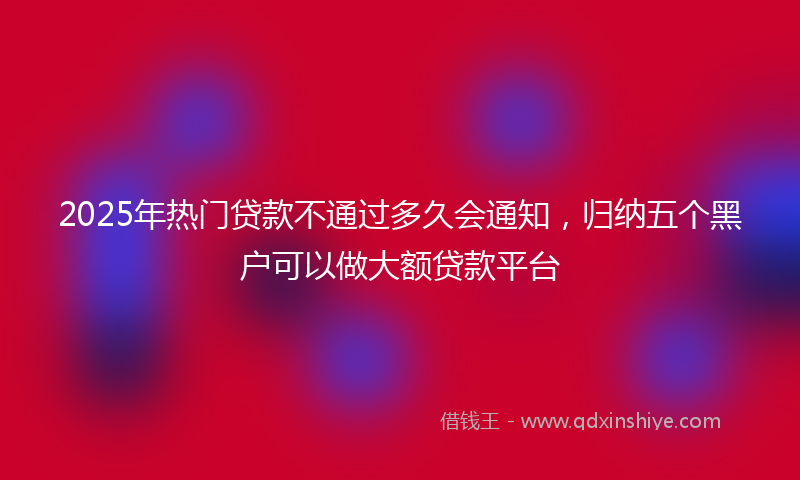 2025年热门贷款不通过多久会通知，归纳五个黑户可以做大额贷款平台