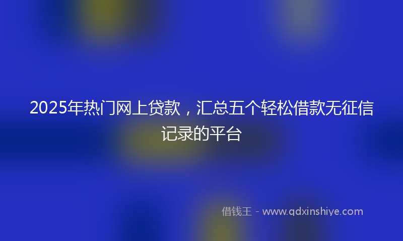 2025年热门网上贷款，汇总五个轻松借款无征信记录的平台