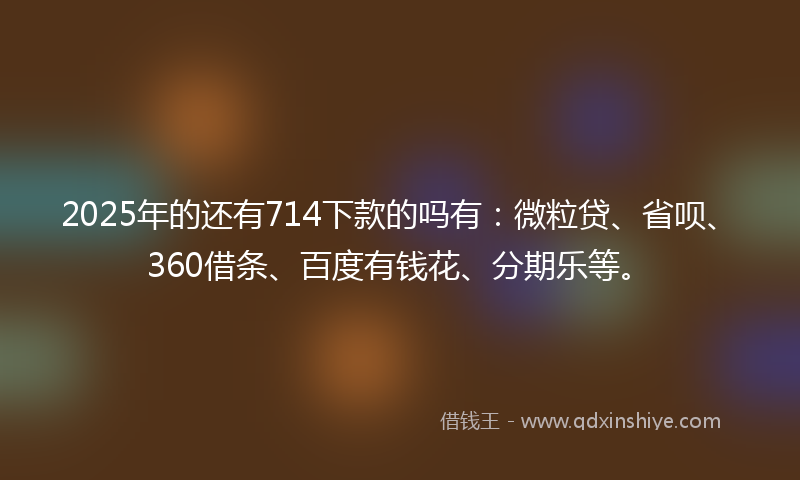 2025年的还有714下款的吗有：微粒贷、省呗、360借条、百度有钱花、分期乐等。