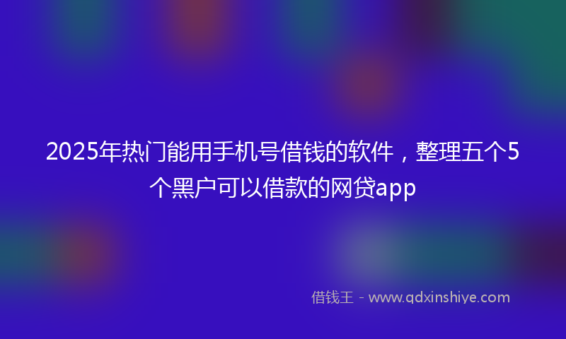 2025年热门能用手机号借钱的软件，整理五个5个黑户可以借款的网贷app