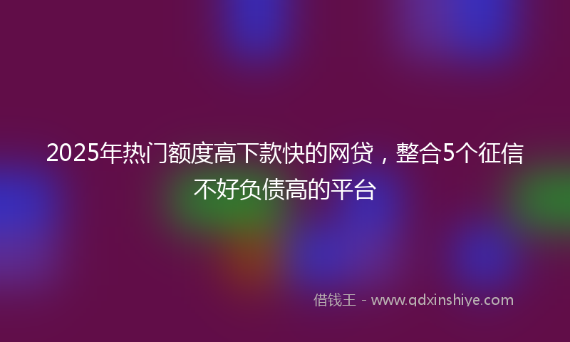 2025年热门额度高下款快的网贷，整合5个征信不好负债高的平台