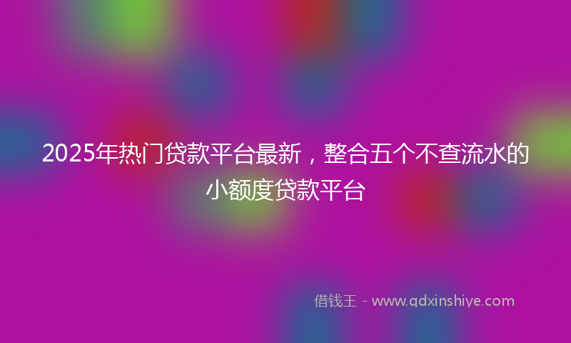 2025年热门贷款平台最新，整合五个不查流水的小额度贷款平台