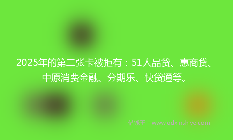 2025年的第二张卡被拒有：51人品贷、惠商贷、中原消费金融、分期乐、快贷通等。
