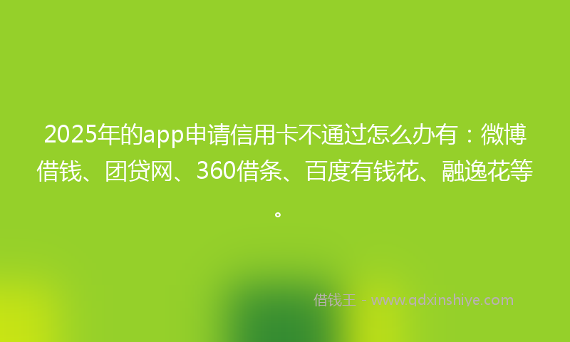 2025年的app申请信用卡不通过怎么办有：微博借钱、团贷网、360借条、百度有钱花、融逸花等。