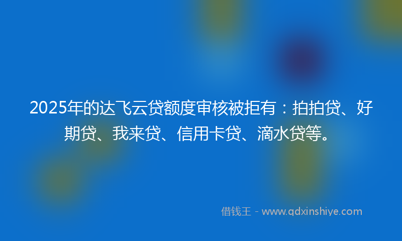 2025年的达飞云贷额度审核被拒有：拍拍贷、好期贷、我来贷、信用卡贷、滴水贷等。